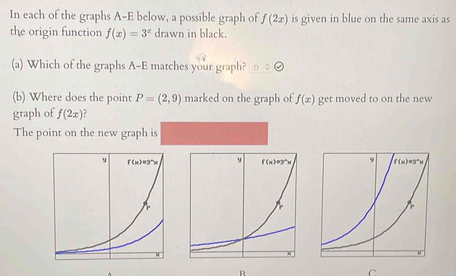 In each of the graphs A-E below, a possible graph of f(2x) is given in blue on the same axis as
the origin function f(x)=3^x drawn in black.
(a) Which of the graphs A-E matches your graph?
(b) Where does the point P=(2,9) marked on the graph of f(x) get moved to on the new
graph of f(2x) ?
The point on the new graph is
B
C