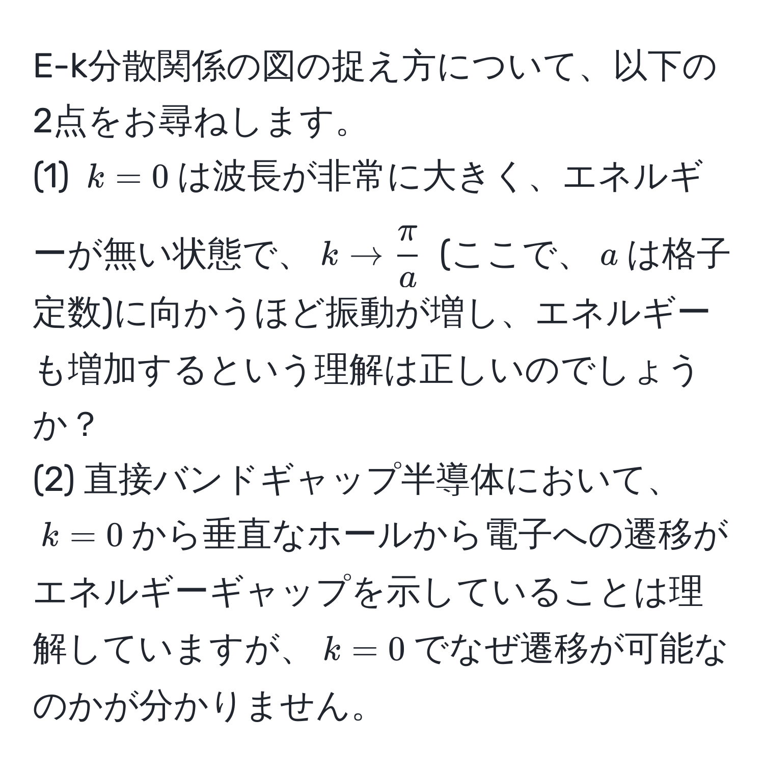 E-k分散関係の図の捉え方について、以下の2点をお尋ねします。  
(1) $k=0$は波長が非常に大きく、エネルギーが無い状態で、$k to  π/a $ (ここで、$a$は格子定数)に向かうほど振動が増し、エネルギーも増加するという理解は正しいのでしょうか？  
(2) 直接バンドギャップ半導体において、$k=0$から垂直なホールから電子への遷移がエネルギーギャップを示していることは理解していますが、$k=0$でなぜ遷移が可能なのかが分かりません。