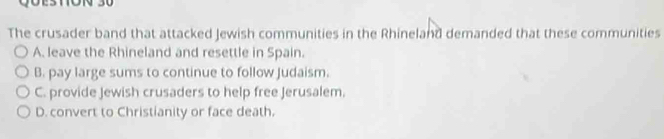 The crusader band that attacked Jewish communities in the Rhineland demanded that these communities
A. leave the Rhineland and resettle in Spain.
B. pay large sums to continue to follow Judaism.
C. provide Jewish crusaders to help free Jerusalem.
D. convert to Christianity or face death.