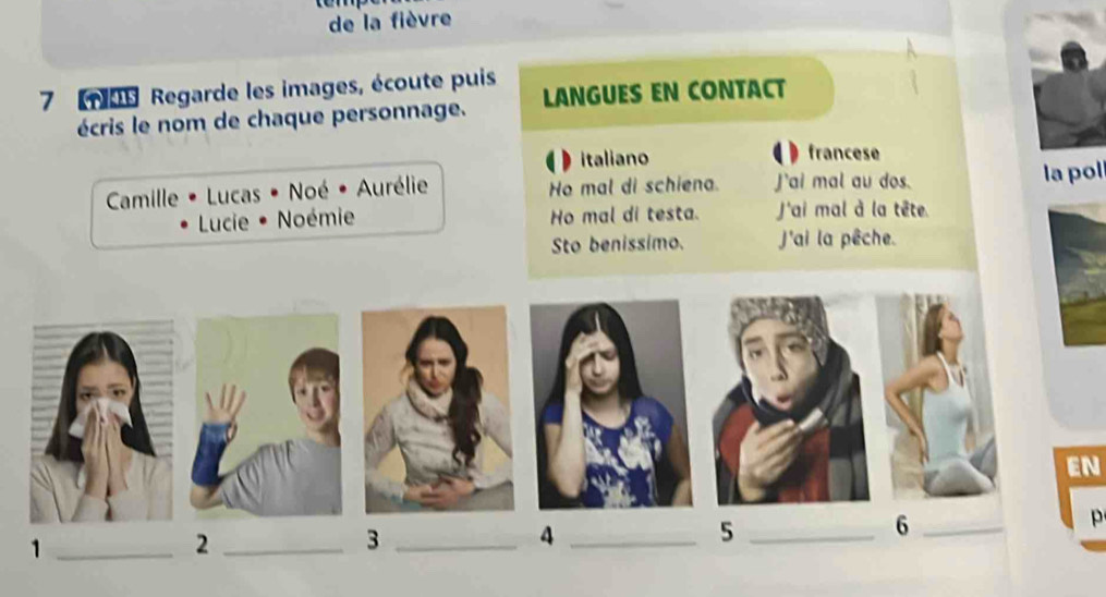 de la fièvre 
7 109 Regarde les images, écoute puis LANGUES EN CONTACT 
écris le nom de chaque personnage. 
italiano francese 
Camille • Lucas • Noé • Aurélie Ho mal di schiena. J'ai mal au dos. la pol 
Lucie • Noémie Ho mal di testa. J'ai mal à la tête. 
Sto benissimo. J'ai la pêche. 
EN 
p 
_1 
_2 
_3 
_4 
_5 
_6