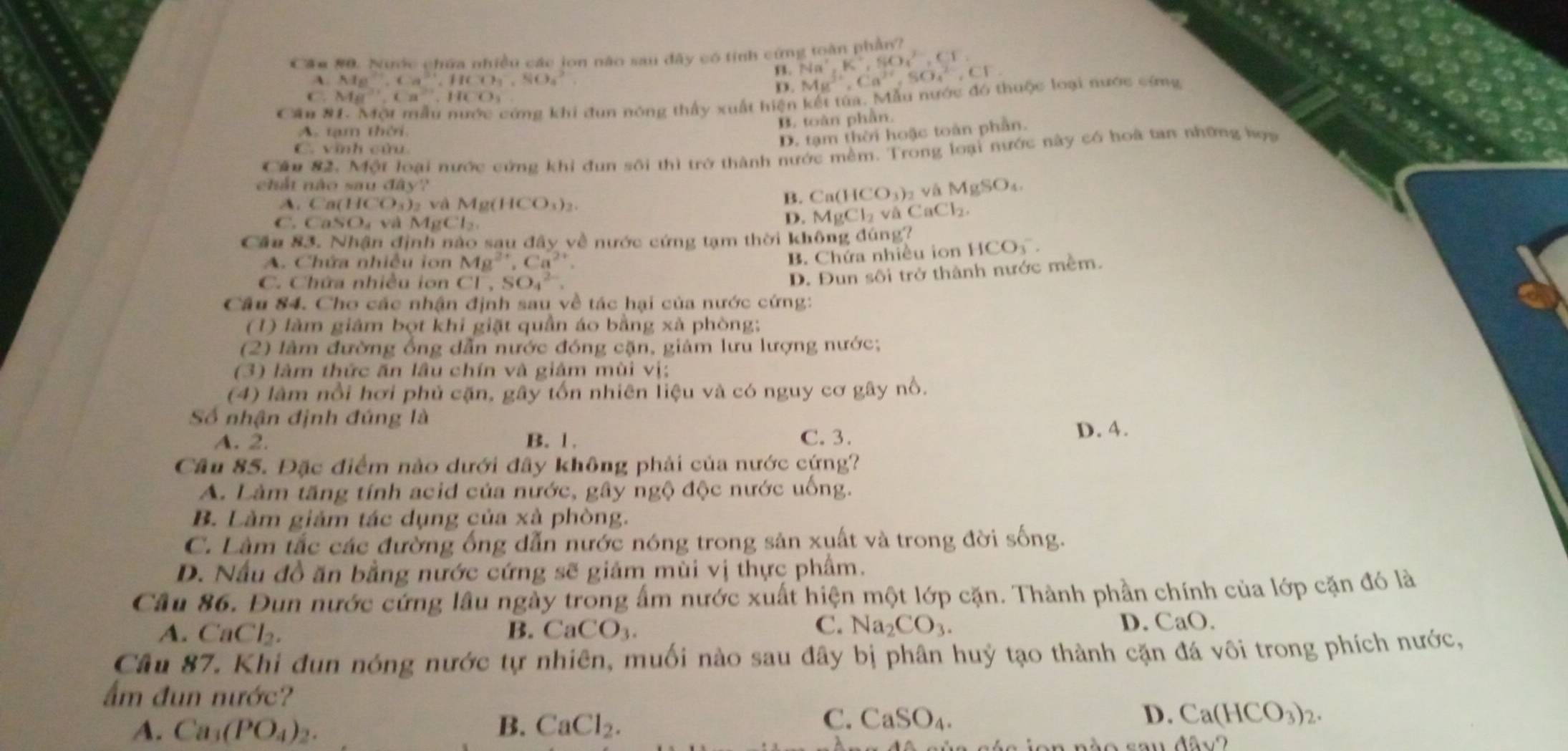 Cầm #0. Nước chứa nhiều các jon não sau đây có tính cứng toàn phần?
B. Na^+,K^+,SO^(2-),CF,
A. Mg^(2+),Ca^(3+),HCO_3^(-,SiO_4^2 Mg^3+),Ca^(2+),SO_4^((2-),CF.
D.
C. Ma^2+),Ca°,HCO
Cần 9
cứng khi đun nóng thấy xuất hiện kết từa. Mẫu nước đó thuộc loại nước cứng
A tạm thời.
B. toàn phần.
C. vĩnh cửu.
D. tạm thời hoặc toàn phần.
Cầu 82. Một loại nước cứng khi đun sôi thì trở thành nước mềm. Trong loại nước này có hoà tan những họa
chắt nào sau đây'' và l MgSO
A Ca(HCO_3)_2 v Mg(HCO_3)_2.
B. Ca(HCO_3)_2
C. CaSO_4vaMgCl_2.
D. MgCl_2 V △ CaCl_2.
Cầu 83. Nhận định nào sau aay về nước cứng tạm thời không đúng? HCO_3^(-.
A. Chứa nhiều ion Mg^2+),Ca^(2+)
B. Chứa nhiều ion
C. Chứa nhiều ion Cl^-,SO_4^((2-).
D. Đun sôi trở thành nước mềm.
Câu 84. Cho các nhận định sau về tác hại của nước cứng:
(1) làm giảm bọt khi giặt quần áo bằng xà phòng;
(2) làm đường ổng dẫn nước đóng cặn, giảm lưu lượng nước;
(3) làm thức ăn lâu chín và giảm mùi vị:
(4) làm nổi hơi phủ cặn, gây tốn nhiên liệu và có nguy cơ gây nổ.
Số nhận định đúng là
A. 2. B. 1. C. 3. D. 4.
Cầu 85. Đặc điểm nào dưới đây không phải của nước cứng?
A. Làm tăng tính acid của nước, gây ngộ độc nước uống.
B. Làm giảm tác dụng của xà phòng.
C. Làm tắc các đường ống dẫn nước nóng trong sản xuất và trong đời sống.
D. Nấu đồ ăn bằng nước cứng sẽ giảm mùi vị thực phẩm.
Câu 86. Đun nước cứng lâu ngày trong ẩm nước xuất hiện một lớp cặn. Thành phần chính của lớp cặn đó là
A. CaCl_2). B. CaCO_3.
C. Na_2CO_3. D. CaO.
Câu 87. Khi đun nóng nước tự nhiên, muối nào sau đây bị phân huỷ tạo thành cặn đá vôi trong phích nước,
ẩm đun nước?
C. CaSO_4. D.
A. Ca_3(PO_4)_2. B. CaCl_2. Ca(HCO_3)_2.