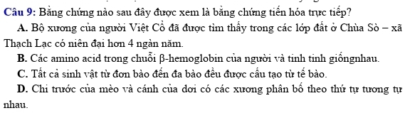 Bằng chứng nào sau đây được xem là bằng chứng tiển hóa trực tiểp?
A. Bộ xương của người Việt Cổ đã được tìm thấy trong các lớp đất ở Chùa Sò - xã
Thạch Lạc có niên đại hơn 4 ngàn năm.
B. Các amino acid trong chuỗi β -hemoglobin của người và tinh tinh giốngnhau.
C. Tất cả sinh vật từ đơn bào đến đa bào đều được cầu tạo từ tể bào.
D. Chi trước của mèo và cánh của dơi có các xương phân bổ theo thứ tự tương tự
nhau.