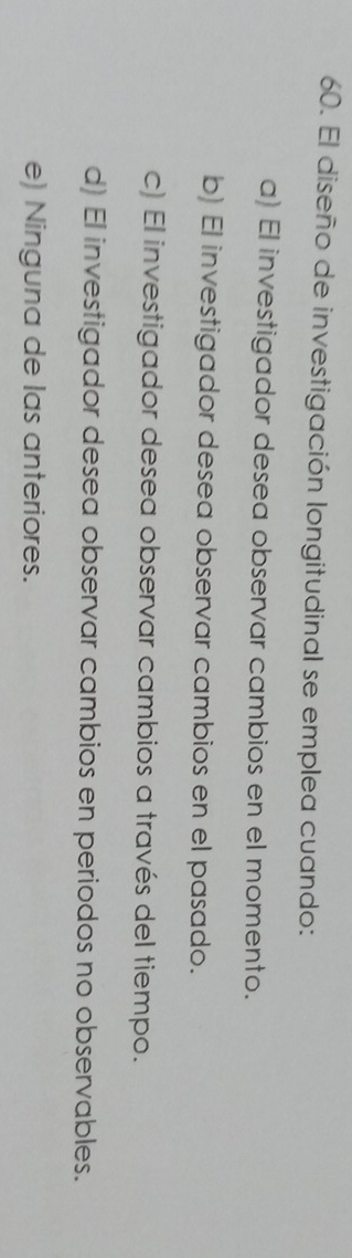 El diseño de investigación longitudinal se emplea cuando:
a) El investigador desea observar cambios en el momento.
b) El investigador desea observar cambios en el pasado.
c) El investigador desea observar cambios a través del tiempo.
d) El investigador desea observar cambios en periodos no observables.
e) Ninguna de las anteriores.