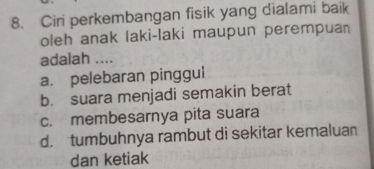 Ciri perkembangan fisik yang dialami baik
oleh anak laki-laki maupun perempuan
adalah ....
a. pelebaran pinggul
b. suara menjadi semakin berat
c. membesarnya pita suara
d. tumbuhnya rambut di sekitar kemaluan
dan ketiak