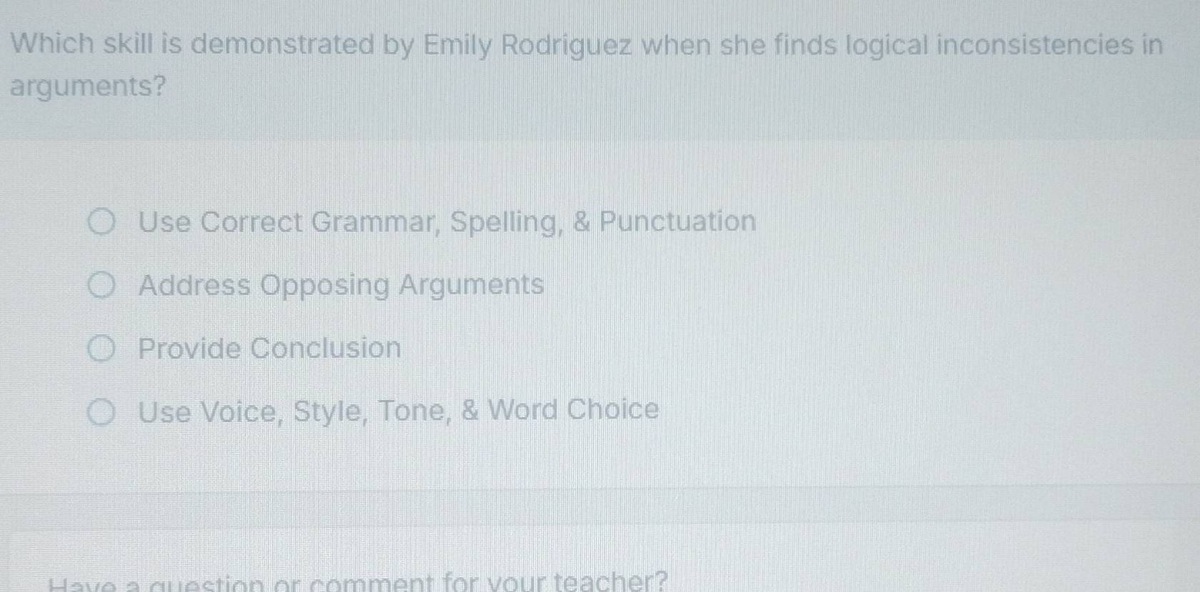 Which skill is demonstrated by Emily Rodriguez when she finds logical inconsistencies in
arguments?
Use Correct Grammar, Spelling, & Punctuation
Address Opposing Arguments
Provide Conclusion
Use Voice, Style, Tone, & Word Choice
Have a question or comment for vour teacher?