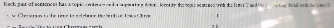 Each pair of sentences has a topic sentence and a supporting detail. Identify the topic sentence with the letter T and the supporting detail with the letter S. 
1. Christmas is the time to celebrate the birth of Jesus Christ. 
1.T 
People like to sing Christmas carols 2. S