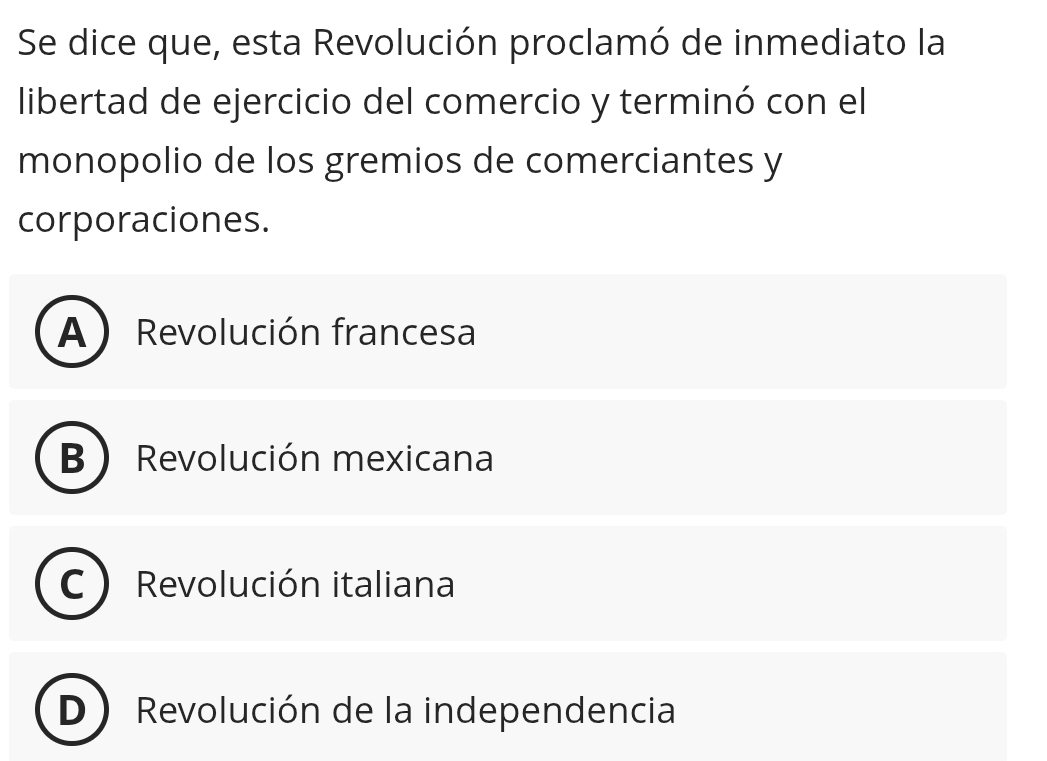 Se dice que, esta Revolución proclamó de inmediato la
libertad de ejercicio del comercio y terminó con el
monopolio de los gremios de comerciantes y
corporaciones.
A ) Revolución francesa
B Revolución mexicana
C Revolución italiana
D Revolución de la independencia