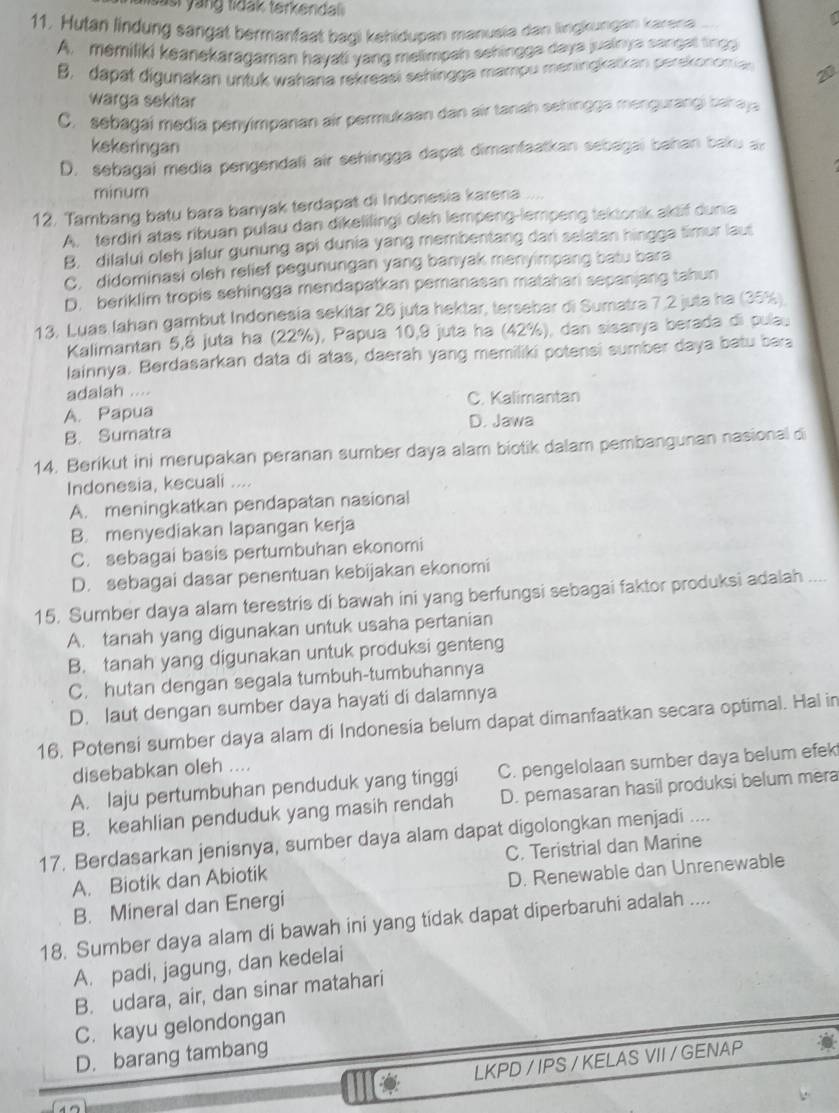 sas  yang tidak terkendal .
11, Hutan lindung sängat bermanfaat bagi kehidupan manusia dan lingkungan karena
A. memiliki keanekaragaman hayati yang melimpen sehingga daya juainya sangat tinga
B. dapat digunakan untuk waharia rekreasi sehingga mampu meningkatkan perskonomia 2
warga sekitar
C. sebagai media penyimpanan air permukaan dan air tanah sehingga mengurangi bah aya
kekeringan
D. sebagai media pengendali air sehingga dapat dimanfaatkan sebagai bahan baku a
minum
12. Tambang batu bara banyak terdapat di Indonesia karena
A. terdiri atas ribuan pulau dan dikelilingi oleh lempeng-lempeng tektonik aktif dunia
B. dilalui oleh jalur gunung api dunia yang membentang dari selatan hingga timur laut
C. didominasi oleh relief pegunungan yang banyak menyimpang batu bara
D. beriklim tropis sehingga mendapatkan pemanasan matahari sepanjang tahun
13. Luas Iahan gambut Indonesia sekitar 26 juta hektar, tersebar di Sumatra 7.2 juta ha (35%)
Kalimantan 5,8 juta ha (22%), Papua 10,9 juta ha (42%), dan sisanya berada di pulau
lainnya. Berdasarkan data di atas, daerah yang memiliki potensi sumber daya batu bea
adalah ....
A. Papua C. Kalimantan
B. Sumatra D. Jawa
14. Berikut ini merupakan peranan sumber daya alam biotik dalam pembangunan nasional di
Indonesia, kecuali ....
A. meningkatkan pendapatan nasional
B. menyediakan lapangan kerja
C. sebagai basis pertumbuhan ekonomi
D. sebagai dasar penentuan kebijakan ekonomi
15. Sumber daya alam terestris di bawah ini yang berfungsi sebagai faktor produksi adalah ....
A. tanah yang digunakan untuk usaha pertanian
B. tanah yang digunakan untuk produksi genteng
C. hutan dengan segala tumbuh-tumbuhannya
D. laut dengan sumber daya hayati di dalamnya
16, Potensi sumber daya alam di Indonesia belum dapat dimanfaatkan secara optimal. Hal in
disebabkan oleh ....
A. laju pertumbuhan penduduk yang tinggi C. pengelolaan sumber daya belum efek
B. keahlian penduduk yang masih rendah D. pemasaran hasil produksi belum mera
17. Berdasarkan jenisnya, sumber daya alam dapat digolongkan menjadi ....
A. Biotik dan Abiotik C. Teristrial dan Marine
B. Mineral dan Energi D. Renewable dan Unrenewable
18. Sumber daya alam di bawah ini yang tidak dapat diperbaruhi adalah ....
A. padi, jagung, dan kedelai
B. udara, air, dan sinar matahari
C. kayu gelondongan
D. barang tambang
LKPD / IPS / KELAS VII / GENAP