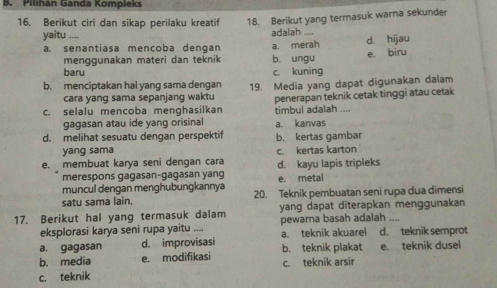 Pilihan Ganda Kompleks
16. Berikut ciri dan sikap perilaku kreatif 18. Berikut yang termasuk warna sekunder
yaitu .... adalah ....
a. senantiasa mencoba dengan
a. merah d. hijau
menggunakan materi dan teknik b. ungu e. biru
baru c. kuning
b. menciptakan hal yang sama dengan 19. Media yang dapat digunakan dalam
cara yang sama sepanjang waktu
penerapan teknik cetak tinggi atau cetak
c. selalu mencoba menghasilkan timbul adalah ....
gagasan atau ide yang orisinal a. kanvas
d. melihat sesuatu dengan perspektif b. kertas gambar
yang sama c. kertas karton
e. membuat karya seni dengan cara
d. kayu lapis tripleks
merespons gagasan-gagasan yang
e. metal
muncul dengan menghubungkannya
satu sama lain. 20. Teknik pembuatan seni rupa dua dimensi
yang dapat diterapkan menggunakan 
17. Berikut hal yang termasuk dalam
pewarna basah adalah ....
eksplorasi karya seni rupa yaitu ....
a. teknik akuarel d. teknik semprot
a. gagasan d. improvisasi
b. teknik plakat e. teknik dusel
b. media e. modifikasi
c. teknik arsir
c. teknik