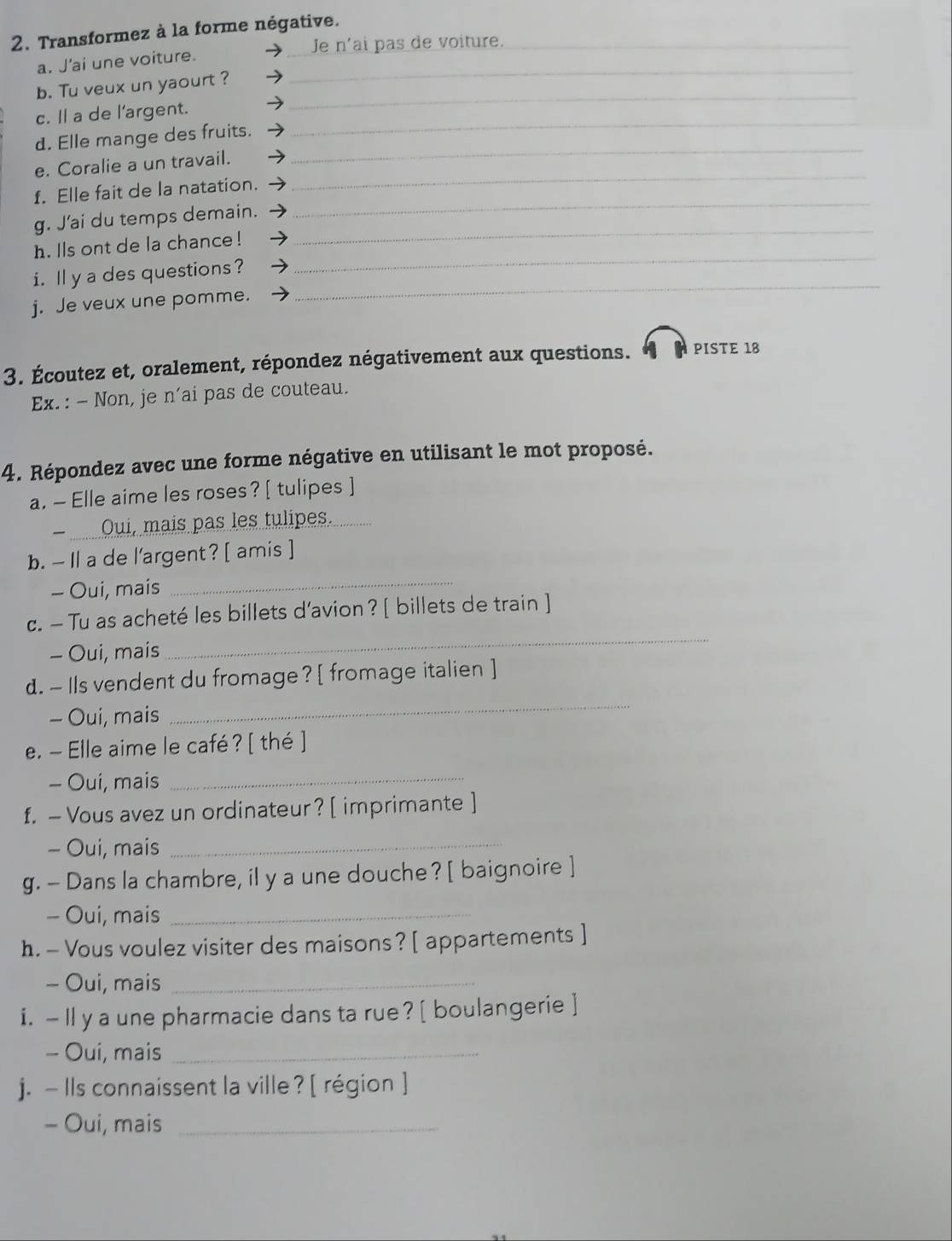Transformez à la forme négative._ 
_Je n'ai pas de voiture. 
_ 
a. J'ai une voiture. 
b. Tu veux un yaourt ? 
_ 
c. Il a de l'argent. 
_ 
_ 
d. Elle mange des fruits. 
e. Coralie a un travail. 
_ 
f. Elle fait de la natation. 
_ 
_ 
g. J'ai du temps demain. 
h. lls ont de la chance ! 
i. l y a des questions? 
_ 
j. Je veux une pomme. 
_ 
3. Écoutez et, oralement, répondez négativement aux questions. PISTE 18 
Ex. : - Non, je n'ai pas de couteau. 
4. Répondez avec une forme négative en utilisant le mot proposé. 
a. — Elle aime les roses?[ tulipes ] 
Oui, mais pas les tulipes. 
_ 
b. — Il a de l'argent? [ amis ] 
- Oui, mais 
c. — Tu as acheté les billets d’avion? [ billets de train ] 
- Oui, mais 
_ 
_ 
d. - Ils vendent du fromage? [ fromage italien ] 
- Oui, mais 
e. - Elle aime le café ? [ thé ] 
- Oui, mais_ 
f. — Vous avez un ordinateur? [ imprimante ] 
- Oui, mais 
_ 
g. - Dans la chambre, il y a une douche? [ baignoire ] 
- Oui, mais_ 
h. - Vous voulez visiter des maisons? [ appartements ] 
- Oui, mais_ 
i. — Il y a une pharmacie dans ta rue? [ boulangerie ] 
- Oui, mais_ 
j. — Ils connaissent la ville ? [ région ] 
- Oui, mais_
