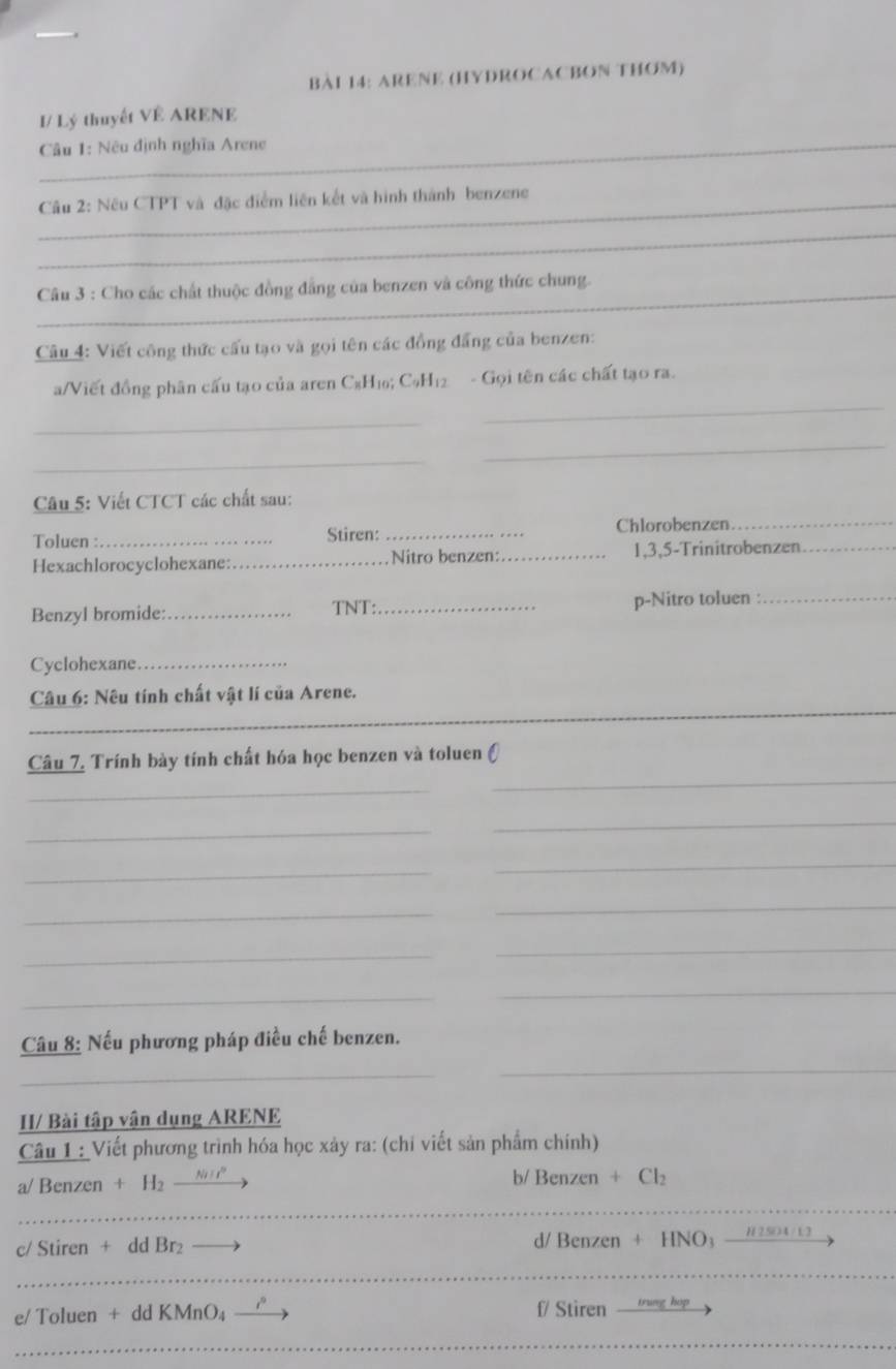 ARENE (HYDROCACBON THOM) 
I/ Lý thuyết VÊ ARENE 
Câu 1: Nêu định nghĩa Arene 
_ Câu 2: Nêu CTPT và đặc điểm liên kết và hình thành benzene 
_ 
_ Câu 3 : Cho các chất thuộc đồng đẳng của benzen và công thức chung. 
Câu 4: Viết công thức cấu tạo và gọi tên các đồng đẳng của benzen: 
_ 
a/Viết đồng phân cấu tạo của aren C₆H₁; C₆H₁2 - Gọi tên các chất tạo ra. 
_ 
_ 
_ 
Câu 5: Viết CTCT các chất sau: 
Chlorobenzen_ 
Toluen : _Stiren:_ 
Hexachlorocyclohexane:_ Nitro benzen:_ 1,3,5-Trinitrobenzen_ 
Benzyl bromide: _TNT:_ p-Nitro toluen :_ 
Cyclohexane_ 
Câu 6: Nêu tính chất vật lí của Arene. 
_ 
_ 
Câu 7, Trính bày tính chất hóa học benzen và toluen () 
_ 
_ 
_ 
_ 
_ 
_ 
_ 
_ 
_ 
_ 
_ 
_ 
_ 
Câu 8: Nếu phương pháp điều chế benzen. 
_ 
_ 
H/ Bài tập vận dụng ARENE 
Câu 1 : Viết phương trình hóa học xảy ra: (chỉ viết sản phẩm chính) 
a/ Benzen + H₂ b/ Benzen + Cl₂ 
.----. 
_ 
_ 
c/ Stiren + dd Br₂ —— d/ Benzen + HNO # 2 504 / 1 
_ 
_ 
_ 
e/ Toluen + dd KMnO₄ —— f/ Stiren trung hop 
_ 
_