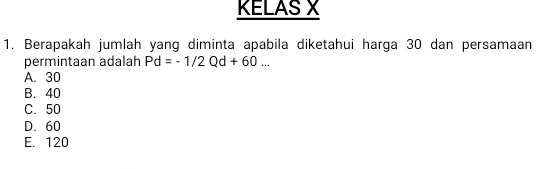 KELAS X
1. Berapakah jumlah yang diminta apabila diketahui harga 30 dan persamaan
permintaan adalah Pd=-1/2Qd+60...
A. 30
B. 40
C. 50
D. 60
E. 120