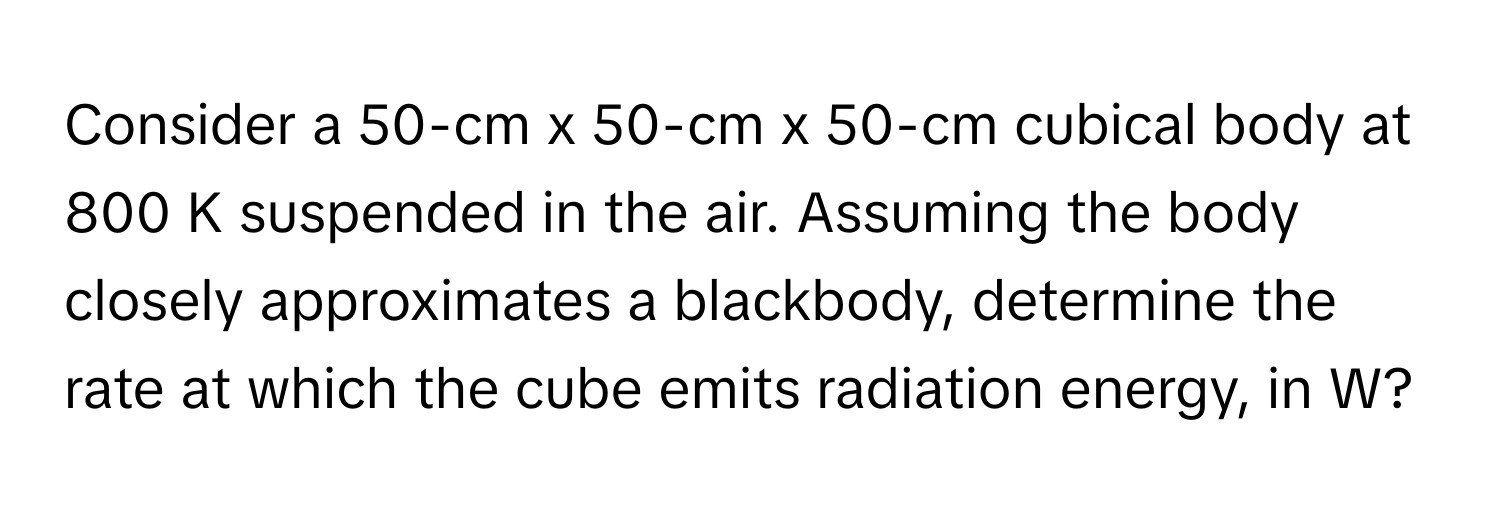 Consider a 50-cm x 50-cm x 50-cm cubical body at 800 K suspended in the air. Assuming the body closely approximates a blackbody, determine the rate at which the cube emits radiation energy, in W?