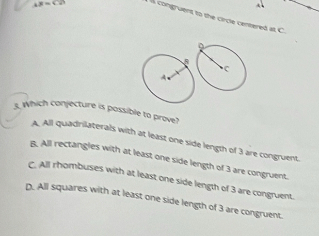 ∠ x=C2
congruent to the circle centered at C.
3. Which conjecture is possible to prove?
A. All quadrilaterals with at least one side length of 3 are congruent
B. All rectangles with at least one side length of 3 are congruent
C. All rhombuses with at least one side length of 3 are congruent
D. All squares with at least one side length of 3 are congruent