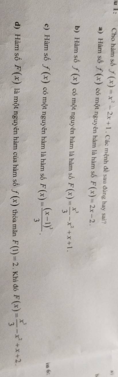 1: Cho hàm số f(x)=x^2-2x+1. Các mệnh đề sau đúng hay sai?
a) Hàm số f(x) có một nguyên hàm là hàm số F(x)=2x-2. 
b
b) Hàm số f(x) có một nguyên hàm là hàm số F(x)= x^3/3 -x^2+x+1.
c) Hàm số f(x) có một nguyên hàm là hàm số F(x)=frac (x-1)^33. 
in 6:
d) Hàm số F(x) là một nguyên hàm của hàm số f(x) thỏa mãn F(1)=2 Khi đó F(x)= x^3/3 -x^2+x+2.