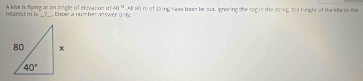 A kite is flying at an angle of elevation of 40°. All 80 m of string have been let out. Ignoring the sag in the string, the height of the kite to the
nearest m is __?_ . Enter a number answer only.