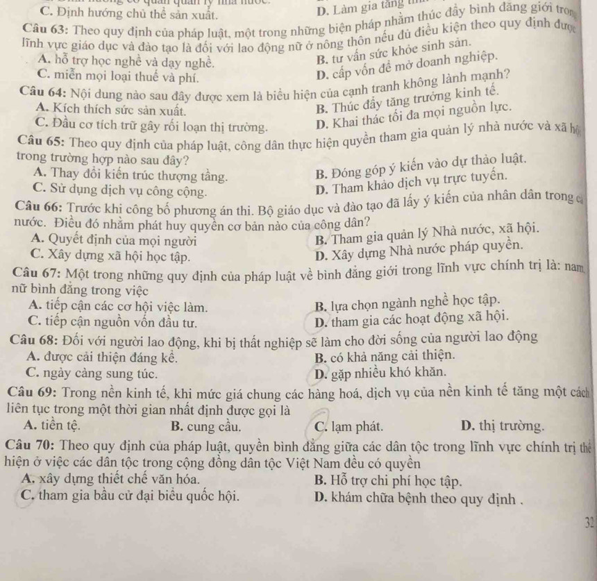 un qua ry ma muçe
C. Định hướng chủ thể sản xuất.
D. Làm gia tăng 
Câu 63: Theo quy định của pháp luật, một trong những biện pháp nhằm thúc đầy bình đăng giới tron
lĩnh vực giáo dục và đào tạo là đối với lao động nữ ở nông thôn nếu đủ điều kiện theo quy định đượ
A. hỗ trợ học nghề và dạy nghề.
B. từ vấn sức khỏe sinh sản.
C. miễn mọi loại thuế và phí.
D. cấp vốn đề mở doanh nghiệp.
Câu 64: Nội dung nào sau đây được xem là biểu hiện của cạnh tranh không lành mạnh?
A. Kích thích sức sản xuất.
B. Thúc đầy tăng trưởng kinh tế.
C. Đầu cơ tích trữ gây rối loạn thị trường. D. Khai thác tối đa mọi nguồn lực.
Câu 65: Theo quy định của pháp luật, công dân thực hiện quyền tham gia quản lý nhà nước và xã hộ
trong trường hợp nào sau đây?
A. Thay đổi kiến trúc thượng tầng.
B. Đóng góp ý kiến vào dự thảo luật.
C. Sử dụng dịch vụ công cộng.
D. Tham khảo dịch vụ trực tuyến.
Câu 66: Trước khi công bố phương án thi. Bộ giáo dục và đào tạo đã lấy ý kiến của nhân dân trong c
nước. Điều đó nhằm phát huy quyển cơ bản nảo của công dân?
A. Quyết định của mọi người
B. Tham gia quản lý Nhà nước, xã hội.
C. Xây dựng xã hội học tập.
D. Xây dựng Nhà nước pháp quyền.
Câu 67: Một trong những quy định của pháp luật về bình đẳng giới trong lĩnh vực chính trị là: nam
nữ bình đăng trong việc
A. tiếp cận các cơ hội việc làm.
B. lựa chọn ngành nghề học tập.
C. tiếp cận nguồn vốn đầu tư. D. tham gia các hoạt động xã hội.
Câu 68: Đối với người lao động, khi bị thất nghiệp sẽ làm cho đời sống của người lao động
A. được cải thiện đáng kế. B. có khả năng cải thiện.
C. ngày càng sung túc. D. gặp nhiều khó khăn.
Câu 69: Trong nền kinh tế, khi mức giá chung các hàng hoá, dịch vụ của nền kinh tế tăng một cách
liên tục trong một thời gian nhất định được gọi là
A. tiền tệ. B. cung cầu. C. lạm phát. D. thị trường.
Câu 70: Theo quy định của pháp luật, quyền bình đẳng giữa các dân tộc trong lĩnh vực chính trị thể
hiện ở việc các dân tộc trong cộng đồng dân tộc Việt Nam đều có quyền
A. xây dựng thiết chế văn hóa. B. Hỗ trợ chi phí học tập.
C. tham gia bầu cử đại biểu quốc hội. D. khám chữa bệnh theo quy định .
32