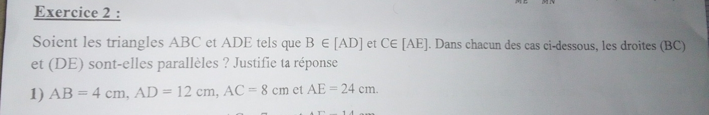 Soient les triangles ABC et ADE tels que B∈ [AD] et C∈ [AE]. Dans chacun des cas ci-dessous, les droites (BC) 
et (DE) sont-elles parallèles ? Justifie ta réponse 
1) AB=4cm, AD=12cm, AC=8cm et AE=24cm.