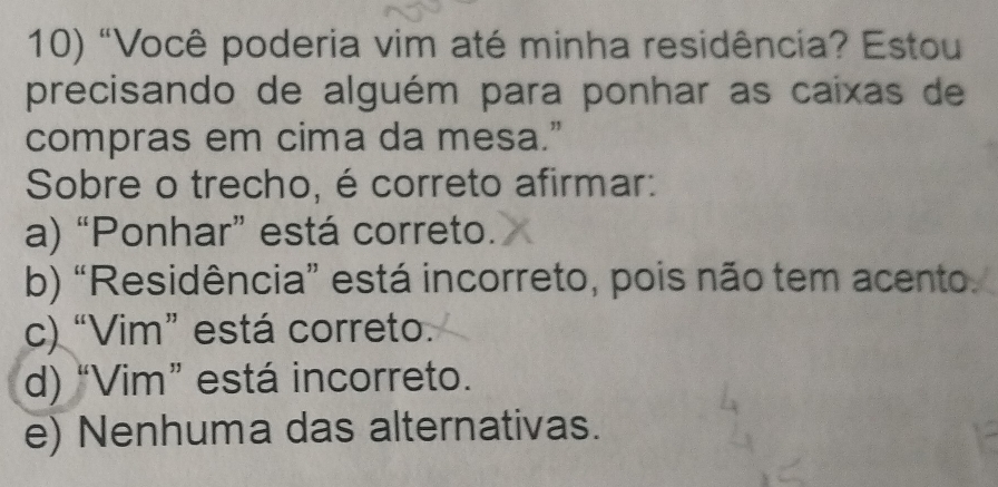 "Você poderia vim até minha residência? Estou
precisando de alguém para ponhar as caixas de
compras em cima da mesa.”
Sobre o trecho, é correto afirmar:
a) “Ponhar” está correto.
b) “Residência” está incorreto, pois não tem acento.
c) “Vim” está correto.
d) “Vim” está incorreto.
e) Nenhuma das alternativas.