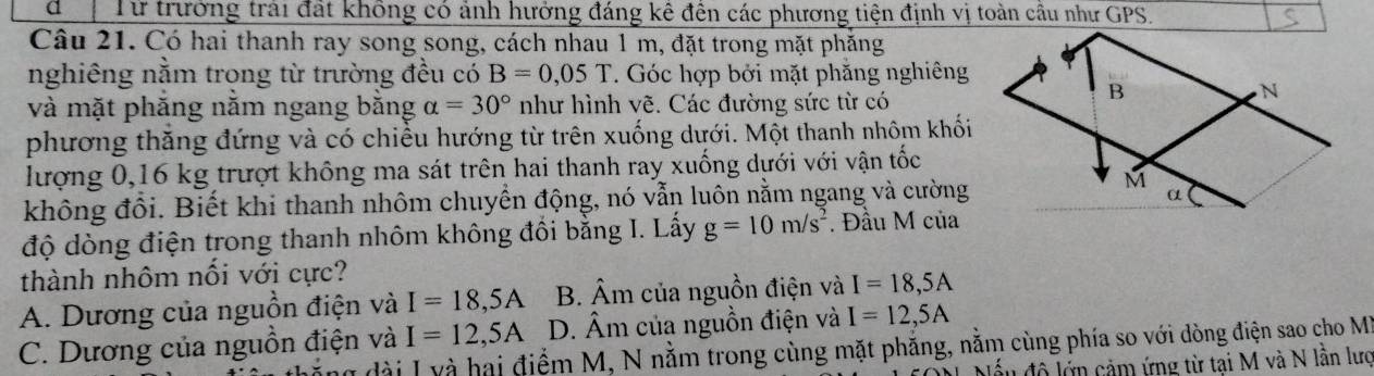 Từ trưởng trải đất không có ảnh hưởng đáng kê đến các phương tiện định vị toàn cầu như GPS.
Câu 21. Có hai thanh ray song song, cách nhau 1 m, đặt trong mặt phăng
nghiêng nằm trong từ trường đều có B=0,05T T. Góc hợp bởi mặt phăng nghiêng
và mặt phắng nằm ngang bằng alpha =30° như hình vẽ. Các đường sức từ có
phương thăng đứng và có chiều hướng từ trên xuống dưới. Một thanh nhôm khối
lượng 0, 16 kg trượt không ma sát trên hai thanh ray xuống dựới với vận tốc
không đồi. Biết khi thanh nhôm chuyển động, nó vẫn luôn nằm ngang và cường
độ dòng điện trong thanh nhôm không đổi bằng I. Lấy g=10m/s^2. Đầu M của
thành nhôm nối với cực?
A. Dương của nguồn điện và I=18,5A B. Âm của nguồn điện và I=18,5A
C. Dương của nguồn điện và I=12, 5A D. Âm của nguồn điện và I=12,5A
dài Iy à hai điểm M, N nằm trong cùng mặt phẳng, nằm cùng phía so với dòng điện sao cho M
Nấu độ lớn cảm ứng từ tại M và N lần lượ