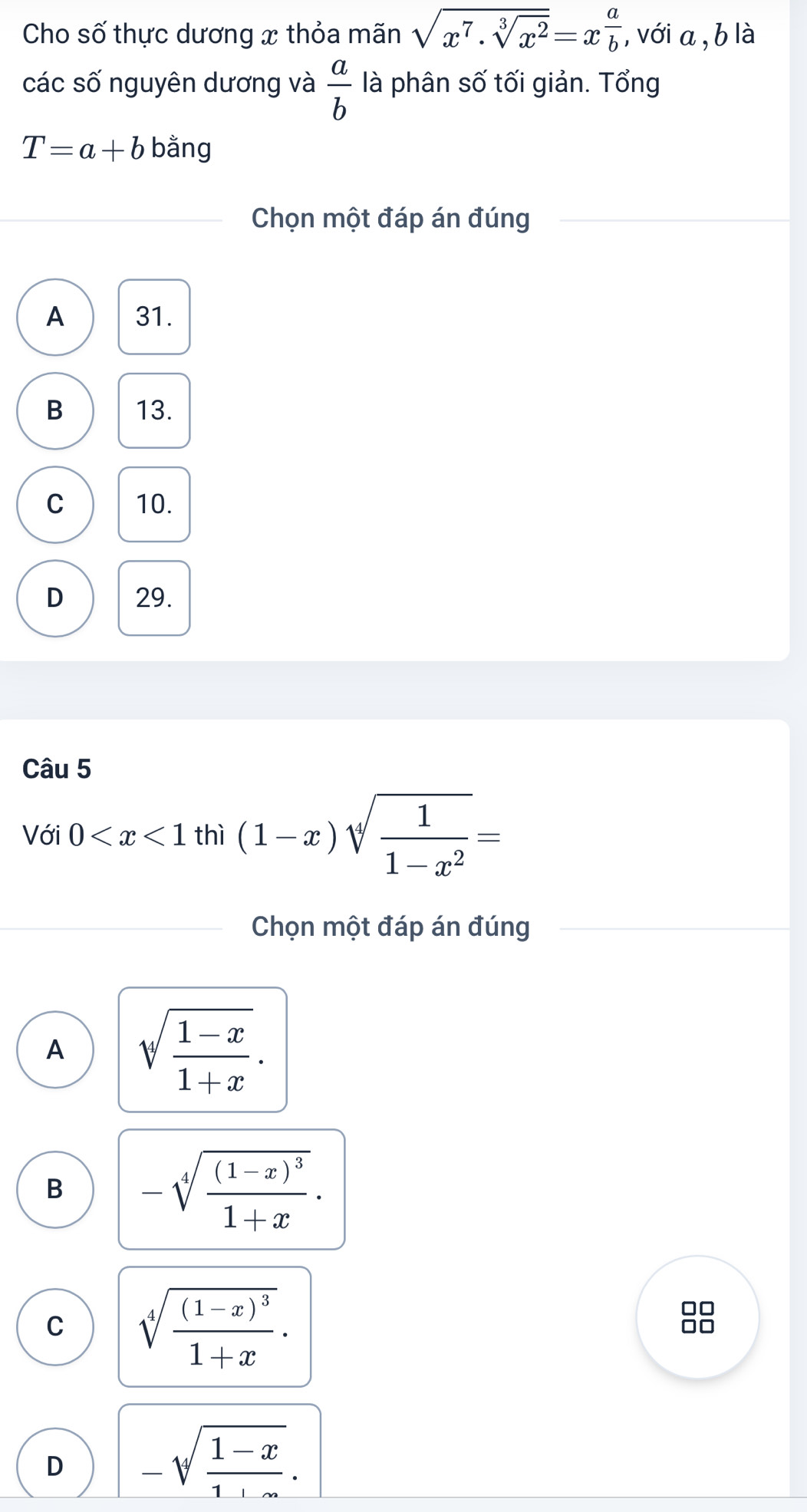 Cho số thực dương x thỏa mãn sqrt(x^7· sqrt [3]x^2)=x^(frac a)b , với a, b là
các số nguyên dương và  a/b  là phân số tối giản. Tổng
T=a+b bằng
Chọn một đáp án đúng
A 31.
B 13.
C 10.
D 29.
Câu 5
Với 0 thì (1-x)sqrt[4](frac 1)1-x^2=
Chọn một đáp án đúng
A sqrt(frac 1-x)1+x.
B -sqrt[4](frac (1-x)^3)1+x.
C sqrt[4](frac (1-x)^3)1+x. 
□□
no
D -sqrt(frac 1-x)1+x.