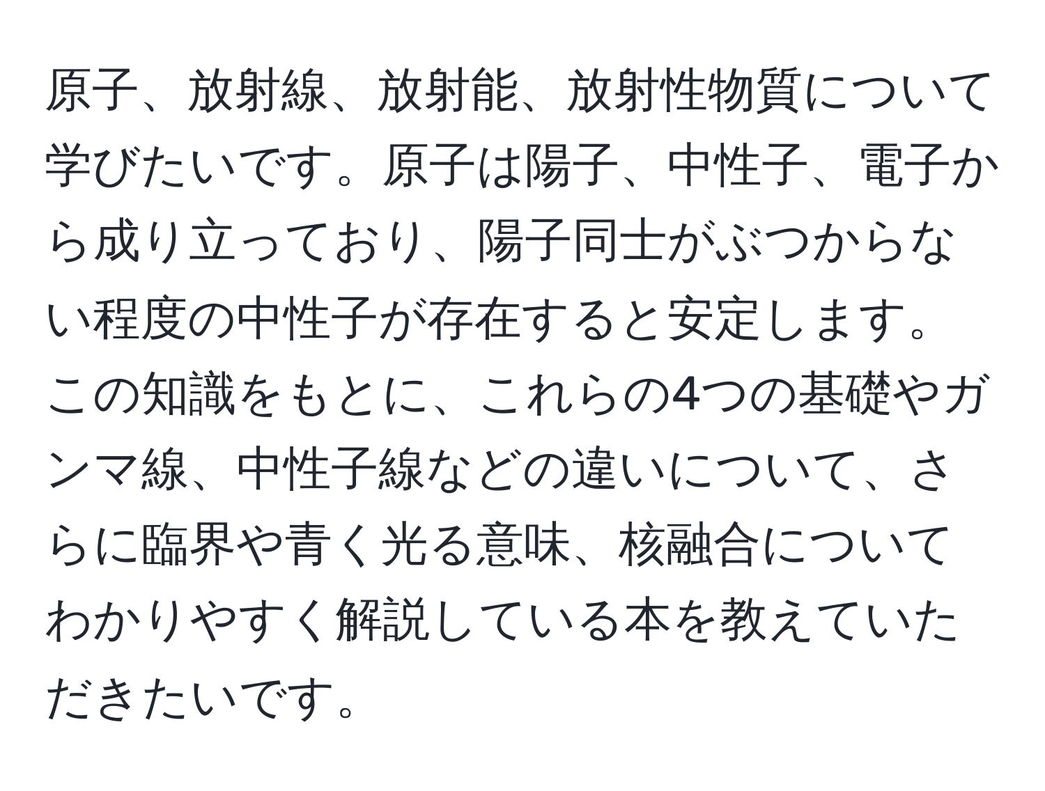 原子、放射線、放射能、放射性物質について学びたいです。原子は陽子、中性子、電子から成り立っており、陽子同士がぶつからない程度の中性子が存在すると安定します。この知識をもとに、これらの4つの基礎やガンマ線、中性子線などの違いについて、さらに臨界や青く光る意味、核融合についてわかりやすく解説している本を教えていただきたいです。