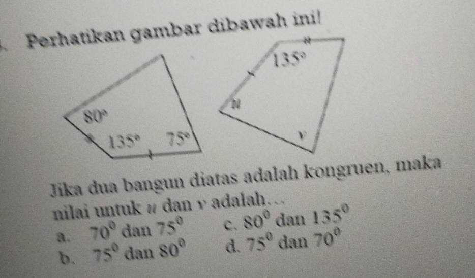 Perhatikan gambar dibawah ini!
Jīika dua bangun diatas adalah kongruen, maka
nilai untuk # dan v adalah…
a. 70^0dan75^0 C. 80°dan135°
b. 75° dan80° d. 75°dan70°