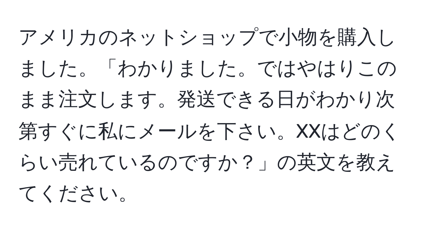 アメリカのネットショップで小物を購入しました。「わかりました。ではやはりこのまま注文します。発送できる日がわかり次第すぐに私にメールを下さい。XXはどのくらい売れているのですか？」の英文を教えてください。