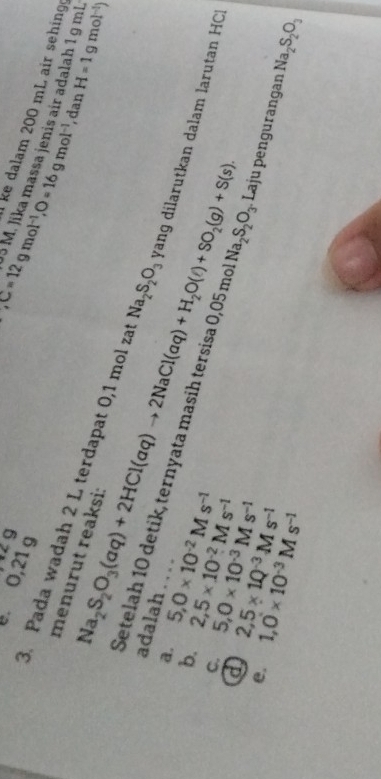 9 
. 0,21 g
l ke dalam 200 mL air sehing 
, C=12gmol^(-1), O=16gmol^(-1) 5 M. Jika massa jenis air adalah 1 g ml H=1gmol^(-1))
, dan 
menurut reaksi: 
3. Pada wadah 2 L terdapat 0,1 mol za Na_2S_2O_3 yang dilarutkan dalam larutan HCI 
adalah .. . . 
a. 
@ Na_2S_2O_3(aq)+2HCl(aq)to 2NaCl(aq)+H_2O(l)+SO_2(g)+S(s). 
Setelah 10 detik, ternyata masih tersisa 0,05 mo Na_2S_2O_3
b. 5, 0* 10^(-2)Ms^(-1)
C. 5, 0* 10^(-3)Ms^(-1) 2,5* 10^(-2)Ms^(-1)
e. 1,0* 10^(-3)Ms^(-1) 2,5* 1Q^(-3)Ms^(-1) Laju pengurangan Na_2S_2O_3