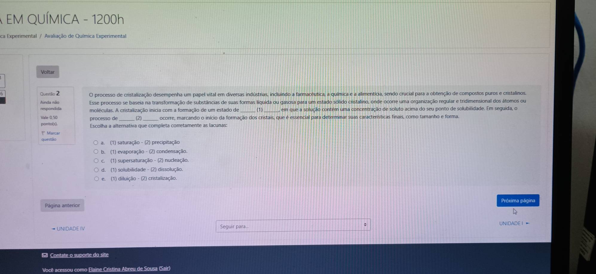 A EM QUÍMICA - 1200h
ica Experimental / Avaliação de Química Experimental
Voltar
6 Questão 2 O processo de cristalização desempenha um papel vital em diversas indústrias, incluindo a farmacêutica, a química e a alimentícia, sendo crucial para a obtenção de compostos puros e cristalinos.
Ainda não Esse processo se baseia na transformação de substâncias de suas formas líquida ou gasosa para um estado sólido cristalino, onde ocorre uma organização regular e tridimensional dos átomos ou
respondida moléculas. A cristalização inicia com a formação de um estado de _(1) _, em que a solução contém uma concentração de soluto acima do seu ponto de solubilidade. Em seguida, o
Vale 0,50 processo de_ (2) ocorre, marcando o início da formação dos cristais, que é essencial para determinar suas características finais, como tamanho e forma.
ponto(s). Escolha a alternativa que completa corretamente as lacunas:
P Marcar
questão
a. (1) saturação - (2) precipitação
b. (1) evaporação - (2) condensação.
c. (1) supersaturação - (2) nucleação.
d. (1) solubilidade - (2) dissolução.
e. (1) diluição - (2) cristalização.
Próxima página
Página anterior
→ UNIDADE IV Seguir para... UNIDADE I ]
[ Contate o suporte do site
Você acessou como Elaine Cristina Abreu de Sousa (Sair)