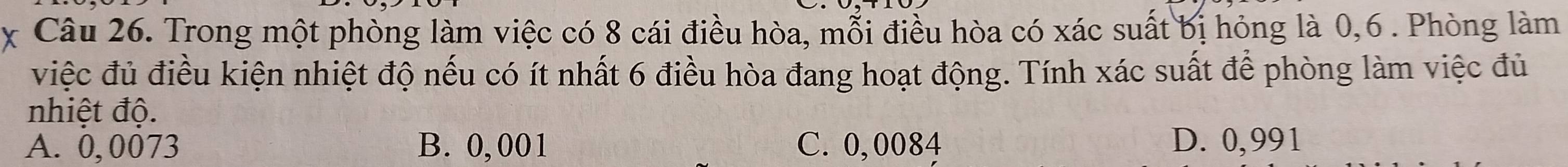 Trong một phòng làm việc có 8 cái điều hòa, mỗi điều hòa có xác suất bị hỏng là 0, 6. Phòng làm
việc đủ điều kiện nhiệt độ nếu có ít nhất 6 điều hòa đang hoạt động. Tính xác suất để phòng làm việc đủ
nhiệt độ.
A. 0,0073 B. 0, 001 C. 0,0084 D. 0,991