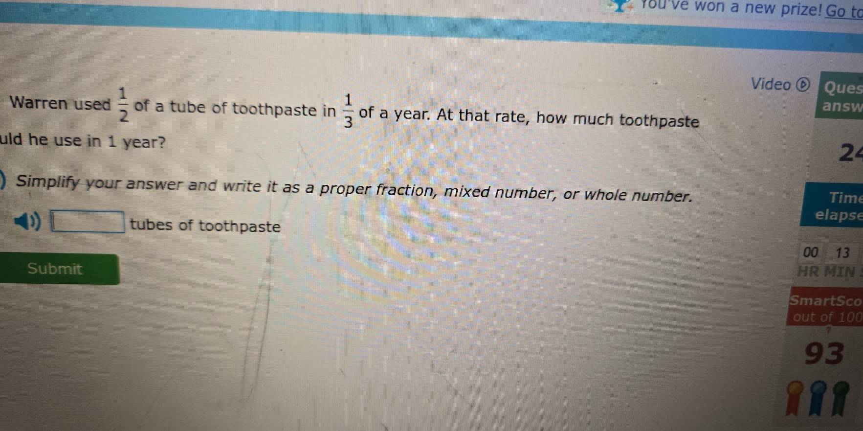 you've won a new prize! Go to 
Video ⑥ Ques 
answ 
Warren used  1/2  of a tube of toothpaste in  1/3  of a year. At that rate, how much toothpaste 
uld he use in 1 year? 
2 
Simplify your answer and write it as a proper fraction, mixed number, or whole number. Time 
elapse 
D f(a^f)(x)=(2f)(-) tubes of toothpaste 
00 13 
Submit HR MIN 
SmartSco 
out of 100
93 
8