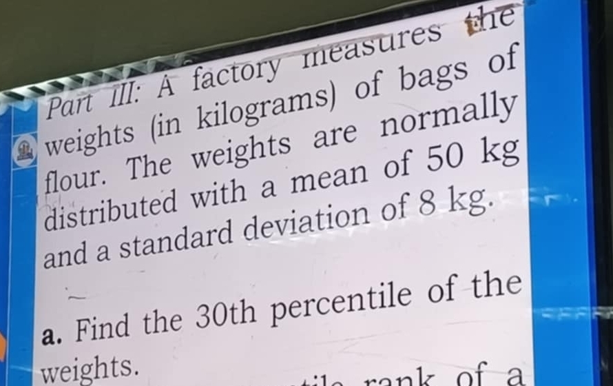 Part Ill: A factory measures the 
weights (in kilograms) of bags of 
flour. The weights are normally 
distributed with a mean of 50 kg
and a standard deviation of 8 kg. 
a. Find the 30th percentile of the 
weights. of a 
nk