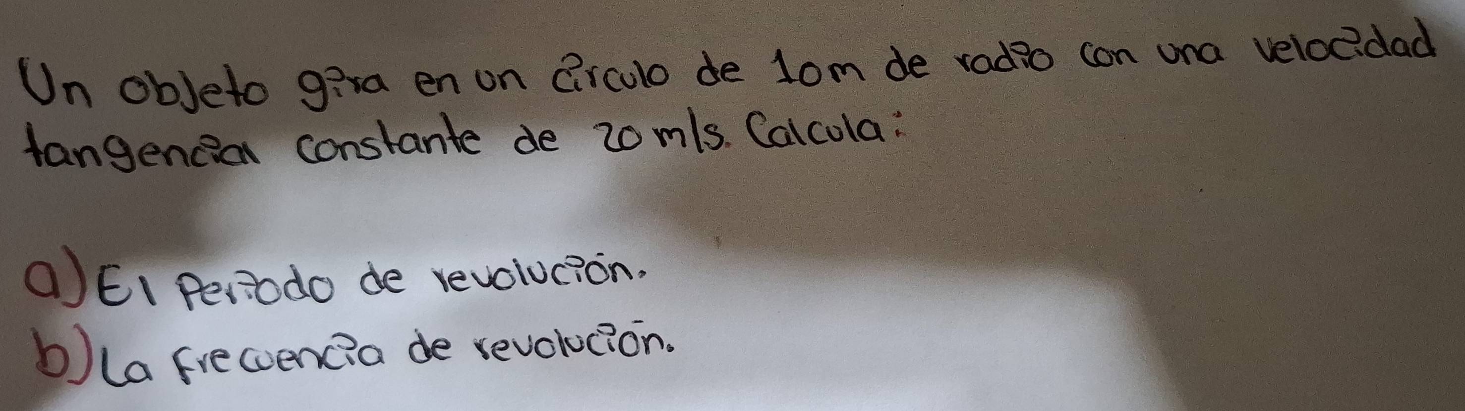 Un obJeto giva en on Circulo de lom de radio con una veloc?dad 
Hangencion constante de 20m/s. Calcola: 
()EI Periodo de revolucion. 
b)la frecoencia de revolucion