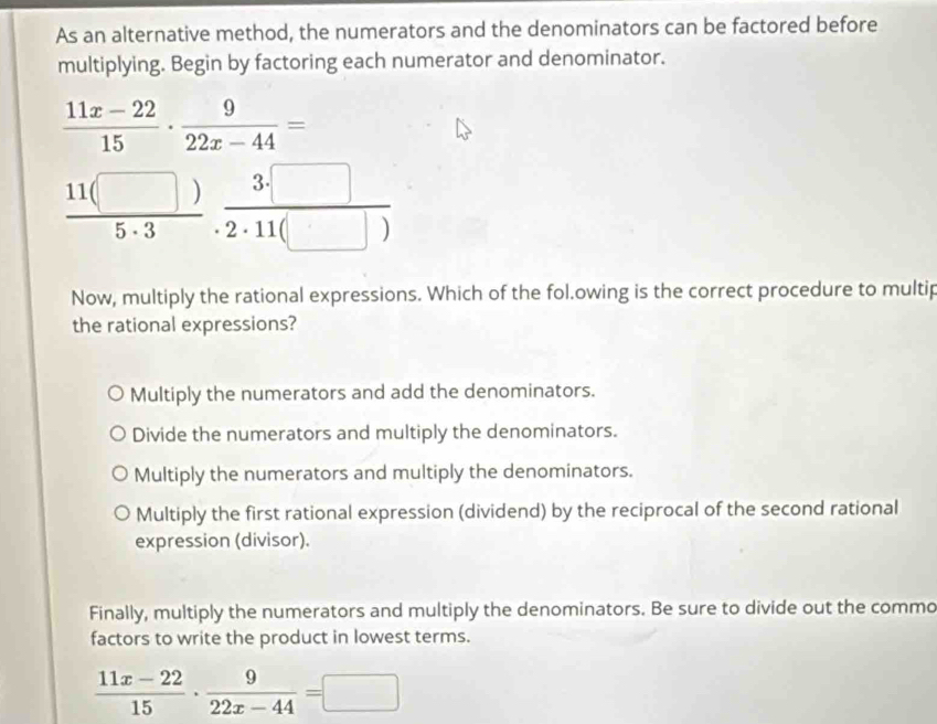 As an alternative method, the numerators and the denominators can be factored before
multiplying. Begin by factoring each numerator and denominator.
 (11x-22)/15 ·  9/22x-44 =
 11(□ )/5· 3 ·  3· □ /2· 11(□ ) 
Now, multiply the rational expressions. Which of the fol.owing is the correct procedure to multip
the rational expressions?
Multiply the numerators and add the denominators.
Divide the numerators and multiply the denominators.
Multiply the numerators and multiply the denominators.
Multiply the first rational expression (dividend) by the reciprocal of the second rational
expression (divisor).
Finally, multiply the numerators and multiply the denominators. Be sure to divide out the commo
factors to write the product in lowest terms.
 (11x-22)/15 ·  9/22x-44 =□