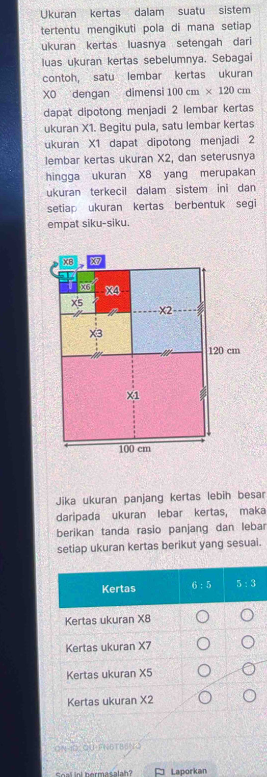 Ukuran kertas dalam suatu sistem
tertentu mengikuti pola di mana setiap
ukuran kertas luasnya setengah dari
luas ukuran kertas sebelumnya. Sebagai
contoh, satu lembar kertas ukuran
XO dengan dimensi 100cm* 120cm
dapat dipotong menjadi 2 lembar kertas
ukuran X1. Begitu pula, satu lembar kertas
ukuran X1 dapat dipotong menjadi 2
lembar kertas ukuran X2, dan seterusnya
hingga ukuran X8 yang merupakan
ukuran terkecil dalam sistem ini dan
setiap ukuran kertas berbentuk segi
empat siku-siku.
Jika ukuran panjang kertas lebih besar
daripada ukuran lebar kertas, maka
berikan tanda rasio panjang dan lebar
setiap ukuran kertas berikut yang sesuai.
ON-1D QU-FN6TB6NQ
Seal ini hermasalah ≈ Laporkan