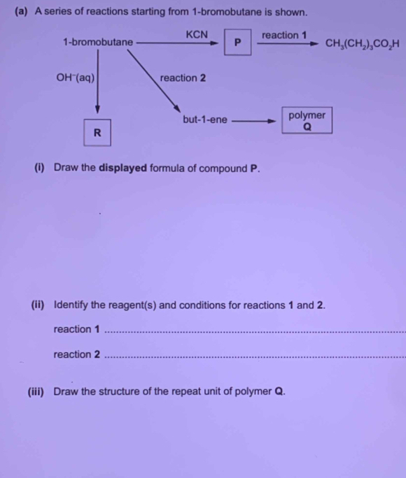 A series of reactions starting from 1-bromobutane is shown.
(i) Draw the displayed formula of compound P.
(ii) Identify the reagent(s) and conditions for reactions 1 and 2.
reaction 1_
reaction 2_
(iii) Draw the structure of the repeat unit of polymer Q.