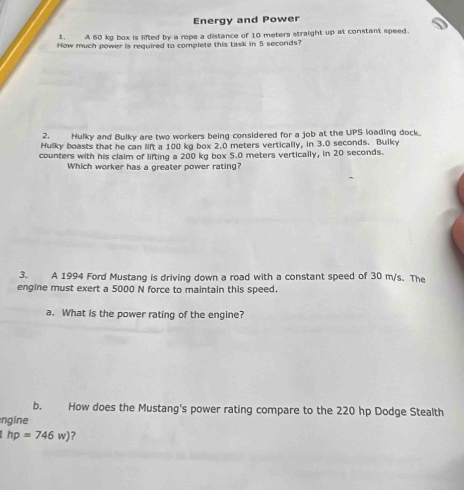 Energy and Power 
1、 A 60 kg box is lifted by a rope a distance of 10 meters straight up at constant speed. 
How much power is required to complete this task in 5 seconds? 
2. Hulky and Bulky are two workers being considered for a job at the UPS loading dock, 
Hulky boasts that he can lift a 100 kg box 2.0 meters vertically, in 3.0 seconds. Bulky 
counters with his claim of lifting a 200 kg box 5.0 meters vertically, in 20 seconds. 
Which worker has a greater power rating? 
3. A 1994 Ford Mustang is driving down a road with a constant speed of 30 m/s. The 
engine must exert a 5000 N force to maintain this speed. 
a. What is the power rating of the engine? 
b. How does the Mustang's power rating compare to the 220 hp Dodge Stealth 
ngine
hp=746w) ?