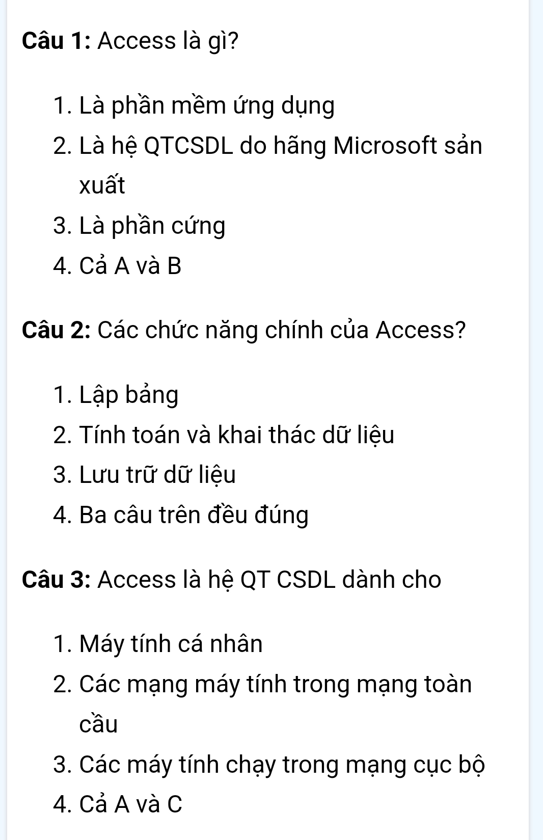 Access là gì? 
1. Là phần mềm ứng dụng 
2. Là hệ QTCSDL do hãng Microsoft sản 
xuất 
3. Là phần cứng 
4. Cả A và B 
Câu 2: Các chức năng chính của Access? 
1. Lập bảng 
2. Tính toán và khai thác dữ liệu 
3. Lưu trữ dữ liệu 
4. Ba câu trên đều đúng 
Câu 3: Access là hệ QT CSDL dành cho 
1. Máy tính cá nhân 
2. Các mạng máy tính trong mạng toàn 
cầu 
3. Các máy tính chạy trong mạng cục bộ 
4. Cả A và C