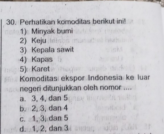 Perhatikan komoditas berikut ini!
1) Minyak bumi
2) Keju
3) Kepala sawit
4) Kapas
5) Karet
Komoditas ekspor Indonesia ke luar
negeri ditunjukkan oleh nomor ....
a. 3, 4, dan 5
b. 2, 3, dan 4
c. 1, 3, dan 5
d 1, 2, dam 3