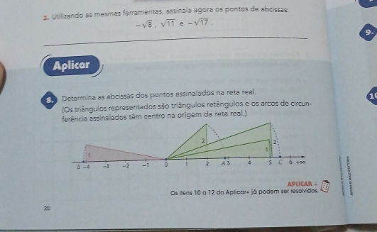 Utilizando as mesmas ferramentas, assinala agora os pontos de abcissas:
-sqrt(8), sqrt(11) e -sqrt(17). 
9. 
Aplicar 
Determina as abcissas dos pontos assinalados na reta real. 
(Os triângulos representados são triângulos retângulos e os arcos de circun- 
ferência assinalados têm centro na origem da reta real.) 
APLICAR + ; 
Os itens 10 a 12 do Aplicar+ já podem ser resolvidos. 
20