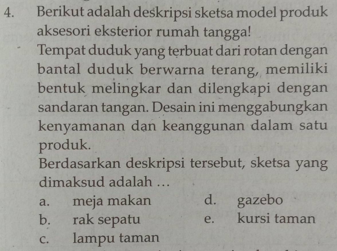 Berikut adalah deskripsi sketsa model produk
aksesori eksterior rumah tangga!
Tempat duduk yang terbuat dari rotan dengan
bantal duduk berwarna terang, memiliki
bentuk melingkar dan dilengkapi dengan
sandaran tangan. Desain ini menggabungkan
kenyamanan dan keanggunan dalam satu
produk.
Berdasarkan deskripsi tersebut, sketsa yang
dimaksud adalah ….
a. meja makan d. gazebo
b. rak sepatu e. kursi taman
c. lampu taman