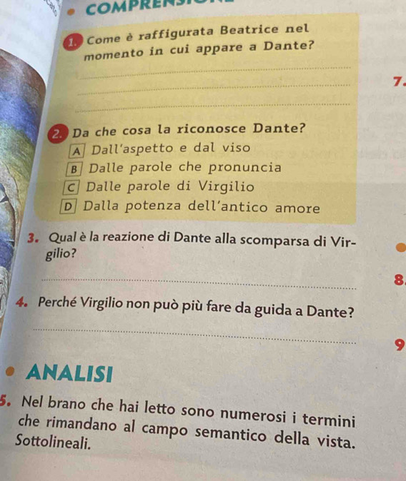 Come è raffigurata Beatrice nel
_
momento in cui appare a Dante?
_
7.
_
2 Da che cosa la riconosce Dante?
A Dall’aspetto e dal viso
B Dalle parole che pronuncia
c Dalle parole di Virgilio
D Dalla potenza dell’antico amore
3. Qual è la reazione di Dante alla scomparsa di Vir-
gilio?
_
8
4. Perché Virgilio non può più fare da guida a Dante?
_
9
ANALISI
5. Nel brano che hai letto sono numerosi i termini
che rimandano al campo semantico della vista.
Sottolineali.