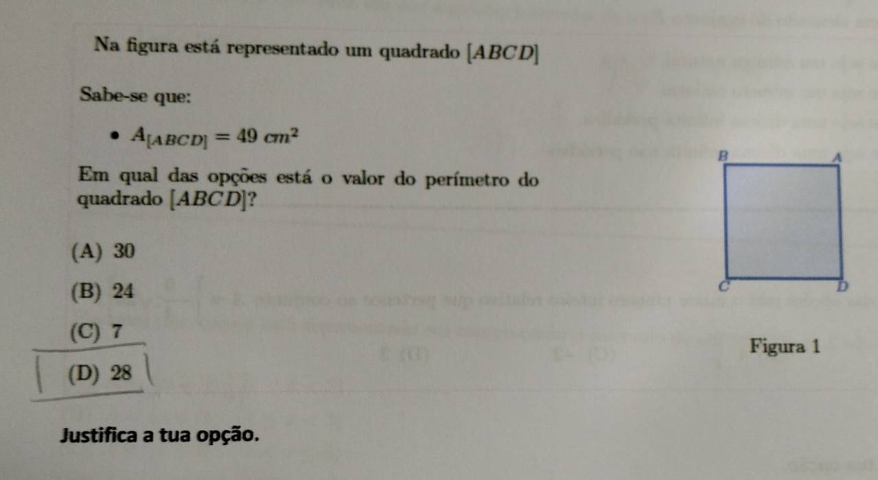 Na figura está representado um quadrado [ ABCD ]
Sabe-se que:
A_[ABCD]=49cm^2
Em qual das opções está o valor do perímetro do
quadrado [ABCD] ?
(A) 30
(B) 24
(C) 7
Figura 1
(D) 28
Justifica a tua opção.