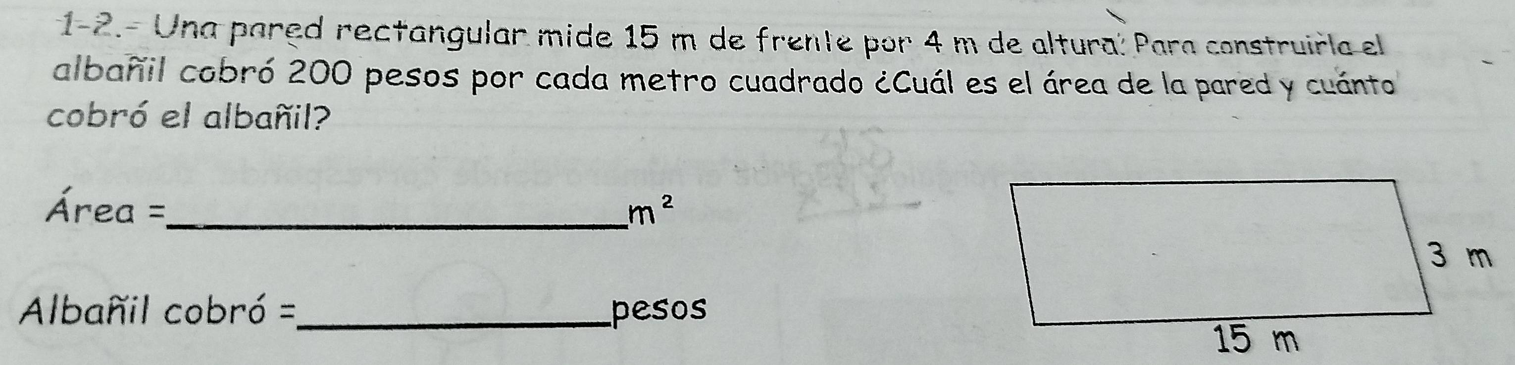 1-2.- Una pared rectangular mide 15 m de frente por 4 m de altura: Para construirla el 
albañil cobró 200 pesos por cada metro cuadrado ¿Cuál es el área de la pared y cuánto 
cobró el albañil?
Área =,_  m^2
Albañil cobró =_ pesos