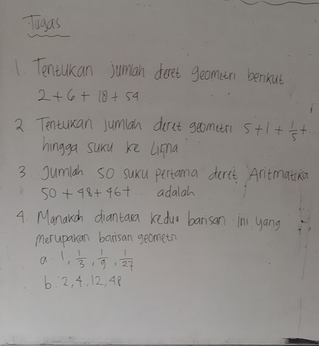 Tugas 
1. Tentukan juman deret geometri berikut
2+6+18+54
2 Tenturcan jumlan durct geomtri 5+1+ 1/5 +... 
hingga suru ke Lima 
3. Sumlah SO suxu pertama derct Aritmatiza
50+48+46+ adalah 
4. Manakch diantara keduo barsan in yang 
merupakan barisan geometn 
a. 1,  1/3 ,  1/9 ,  1/27 
b. 2, 4, 12, 48