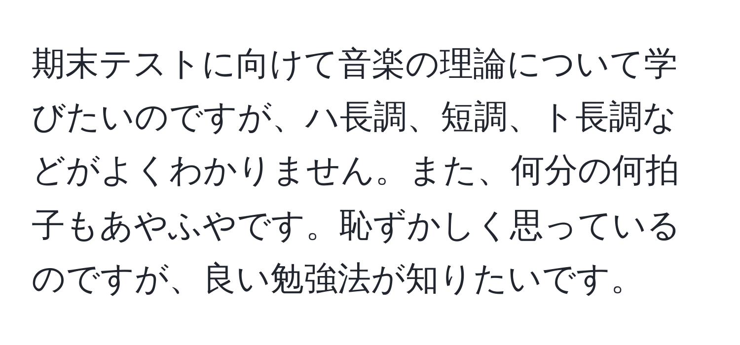 期末テストに向けて音楽の理論について学びたいのですが、ハ長調、短調、ト長調などがよくわかりません。また、何分の何拍子もあやふやです。恥ずかしく思っているのですが、良い勉強法が知りたいです。