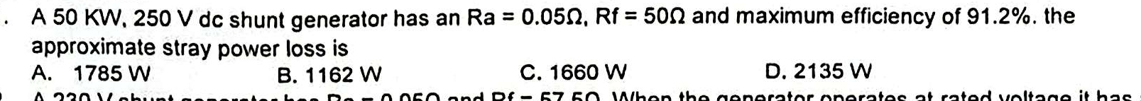 A 50 KW, 250 V dc shunt generator has an Ra=0.05Omega , Rf=50Omega and maximum efficiency of 91.2%. the
approximate stray power loss is
A. 1785 W B. 1162 W C. 1660 W D. 2135 W