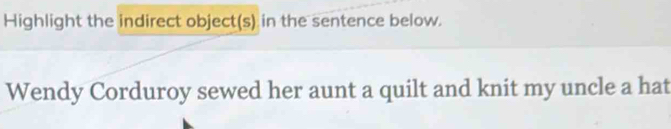 Highlight the indirect object(s) in the sentence below. 
Wendy Corduroy sewed her aunt a quilt and knit my uncle a hat