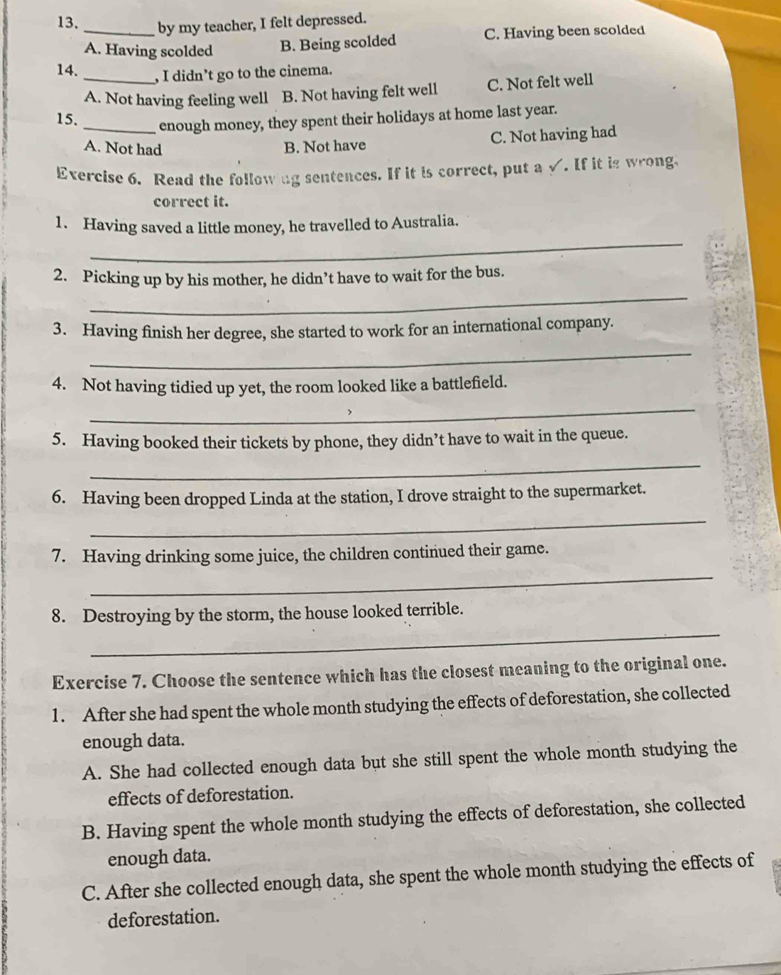 by my teacher, I felt depressed.
A. Having scolded B. Being scolded C. Having been scolded
14.
, I didn’t go to the cinema.
A. Not having feeling well B. Not having felt well C. Not felt well
15.
_enough money, they spent their holidays at home last year.
A. Not had B. Not have C. Not having had
Exercise 6. Read the following sentences. If it is correct, put a √. If it is wrong.
correct it.
_
1. Having saved a little money, he travelled to Australia.
2. Picking up by his mother, he didn’t have to wait for the bus.
_
3. Having finish her degree, she started to work for an international company.
_
4. Not having tidied up yet, the room looked like a battlefield.
_
5. Having booked their tickets by phone, they didn’t have to wait in the queue.
_
6. Having been dropped Linda at the station, I drove straight to the supermarket.
_
7. Having drinking some juice, the children continued their game.
_
_
8. Destroying by the storm, the house looked terrible.
Exercise 7. Choose the sentence which has the closest meaning to the original one.
1. After she had spent the whole month studying the effects of deforestation, she collected
enough data.
A. She had collected enough data but she still spent the whole month studying the
effects of deforestation.
B. Having spent the whole month studying the effects of deforestation, she collected
enough data.
C. After she collected enough data, she spent the whole month studying the effects of
deforestation.